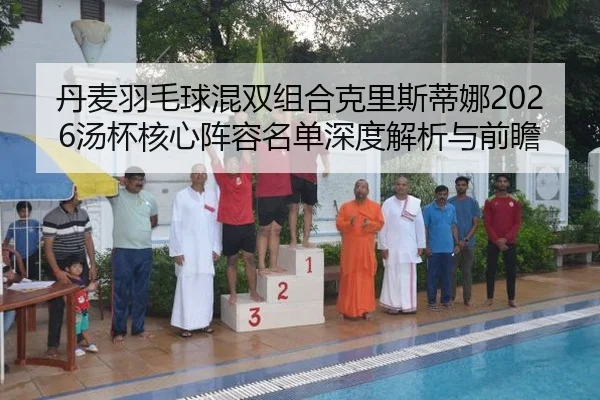 丹麦羽毛球混双组合克里斯蒂娜2026汤杯核心阵容名单深度解析与前瞻